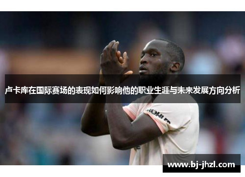 卢卡库在国际赛场的表现如何影响他的职业生涯与未来发展方向分析
