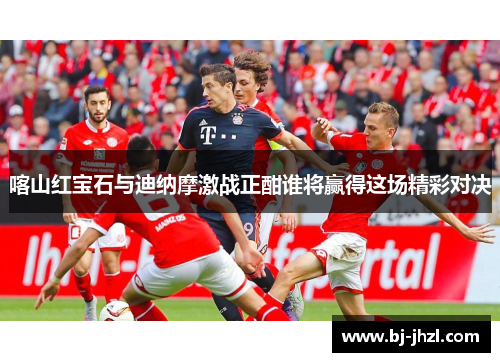 喀山红宝石与迪纳摩激战正酣谁将赢得这场精彩对决
