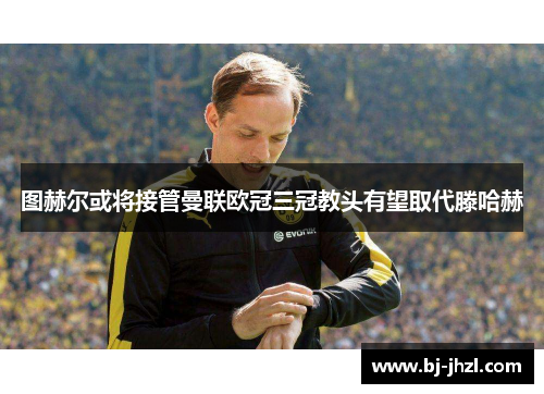 图赫尔或将接管曼联欧冠三冠教头有望取代滕哈赫