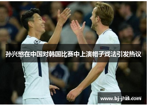 孙兴慜在中国对韩国比赛中上演帽子戏法引发热议