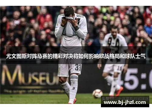尤文图斯对阵马赛的精彩对决将如何影响欧战格局和球队士气