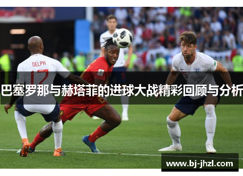 巴塞罗那与赫塔菲的进球大战精彩回顾与分析