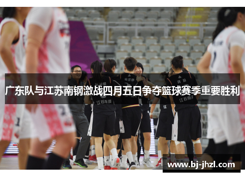 广东队与江苏南钢激战四月五日争夺篮球赛季重要胜利