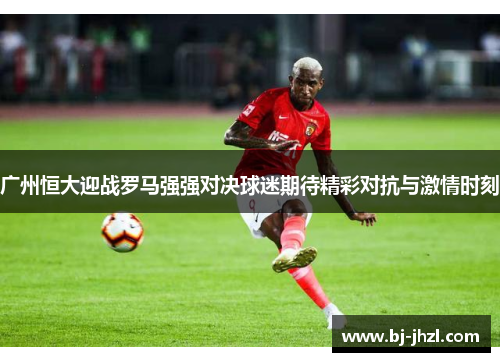 广州恒大迎战罗马强强对决球迷期待精彩对抗与激情时刻