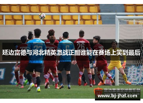 延边富德与河北精英激战正酣谁能在赛场上笑到最后